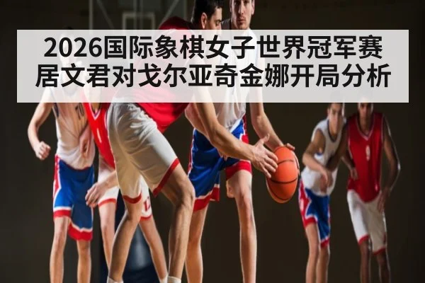 2026国际象棋女子世界冠军赛居文君对戈尔亚奇金娜开局分析